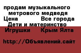 продам музыкального 1,5 метрового медведя  › Цена ­ 2 500 - Все города Дети и материнство » Игрушки   . Крым,Ялта